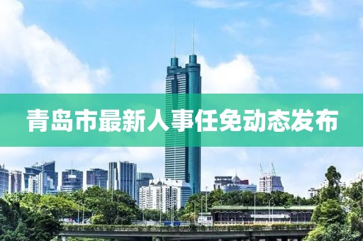 青島市最新人事任免動(dòng)態(tài)發(fā)布