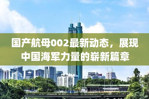 國(guó)產(chǎn)航母002最新動(dòng)態(tài)，展現(xiàn)中國(guó)海軍力量的嶄新篇章