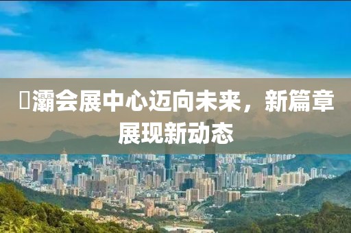 浐灞會(huì)展中心邁向未來，新篇章展現(xiàn)新動(dòng)態(tài)