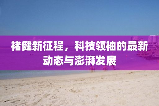 褚健新征程，科技領(lǐng)袖的最新動(dòng)態(tài)與澎湃發(fā)展