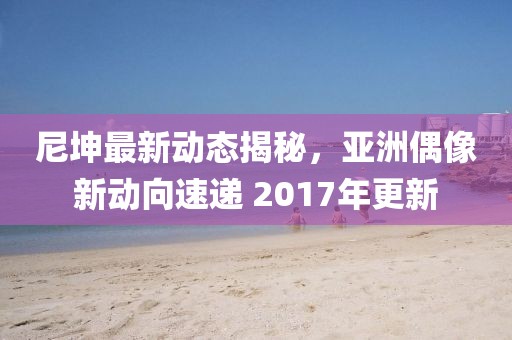 尼坤最新動(dòng)態(tài)揭秘，亞洲偶像新動(dòng)向速遞 2017年更新