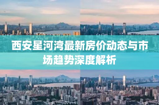 西安星河灣最新房?jī)r(jià)動(dòng)態(tài)與市場(chǎng)趨勢(shì)深度解析