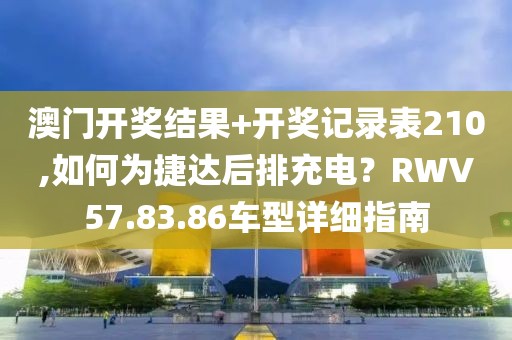 澳門開獎結(jié)果+開獎記錄表210,如何為捷達(dá)后排充電？RWV57.83.86車型詳細(xì)指南