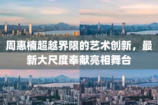 周惠楠超越界限的藝術(shù)創(chuàng)新，最新大尺度奉獻(xiàn)亮相舞臺(tái)