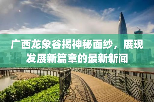 廣西龍象谷揭神秘面紗，展現(xiàn)發(fā)展新篇章的最新新聞