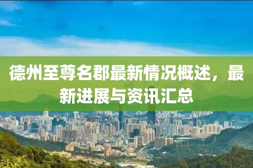 德州至尊名郡最新情況概述，最新進展與資訊匯總