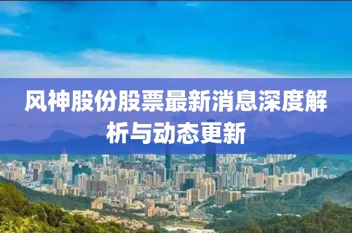 風神股份股票最新消息深度解析與動態(tài)更新