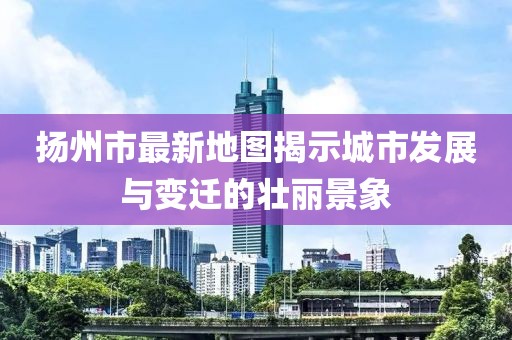 揚(yáng)州市最新地圖揭示城市發(fā)展與變遷的壯麗景象