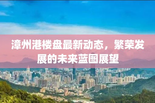 漳州港樓盤最新動(dòng)態(tài)，繁榮發(fā)展的未來藍(lán)圖展望