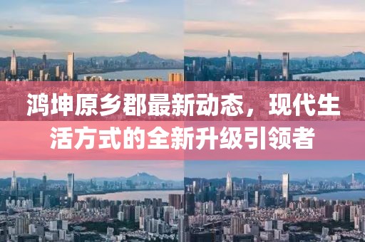 鴻坤原鄉(xiāng)郡最新動態(tài)，現(xiàn)代生活方式的全新升級引領者