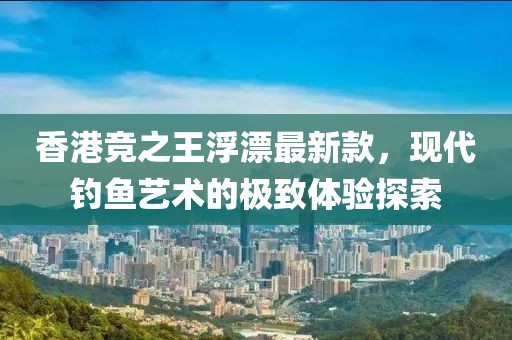 香港競之王浮漂最新款，現(xiàn)代釣魚藝術的極致體驗探索