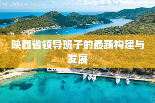 陜西省領(lǐng)導(dǎo)班子的最新構(gòu)建與發(fā)展