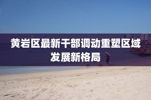 黃巖區(qū)最新干部調(diào)動重塑區(qū)域發(fā)展新格局