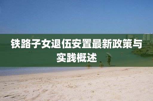 鐵路子女退伍安置最新政策與實(shí)踐概述