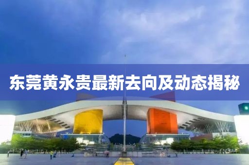 東莞黃永貴最新去向及動態(tài)揭秘