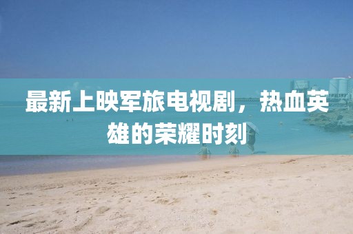 最新上映軍旅電視劇，熱血英雄的榮耀時(shí)刻