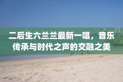 二后生六蘭蘭最新一唱，音樂(lè)傳承與時(shí)代之聲的交融之美