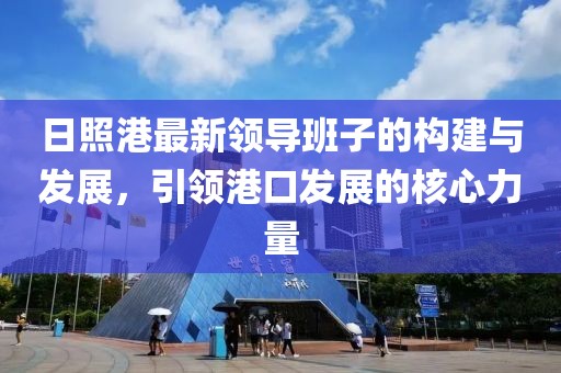 日照港最新領(lǐng)導(dǎo)班子的構(gòu)建與發(fā)展，引領(lǐng)港口發(fā)展的核心力量