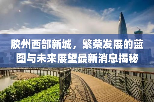 膠州西部新城，繁榮發(fā)展的藍(lán)圖與未來(lái)展望最新消息揭秘