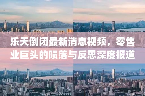 樂天倒閉最新消息視頻，零售業(yè)巨頭的隕落與反思深度報(bào)道