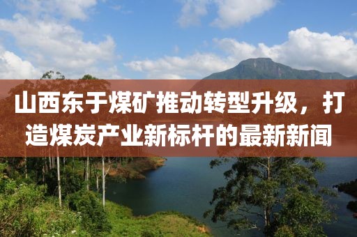 山西東于煤礦推動轉(zhuǎn)型升級，打造煤炭產(chǎn)業(yè)新標(biāo)桿的最新新聞