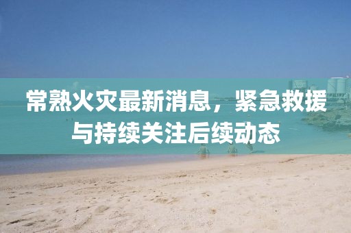 常熟火災(zāi)最新消息，緊急救援與持續(xù)關(guān)注后續(xù)動態(tài)