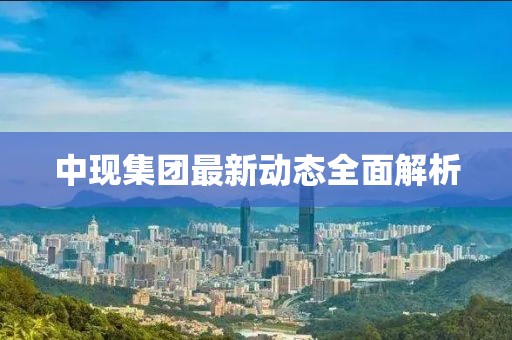 中現(xiàn)集團(tuán)最新動(dòng)態(tài)全面解析