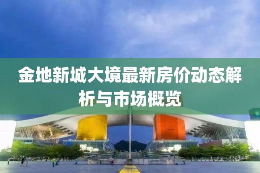 金地新城大境最新房?jī)r(jià)動(dòng)態(tài)解析與市場(chǎng)概覽