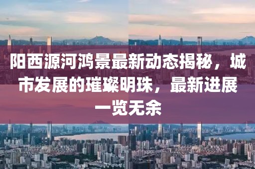 陽西源河鴻景最新動態(tài)揭秘，城市發(fā)展的璀璨明珠，最新進展一覽無余