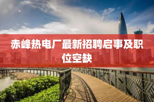赤峰熱電廠最新招聘啟事及職位空缺