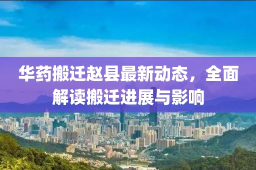 華藥搬遷趙縣最新動態(tài)，全面解讀搬遷進展與影響