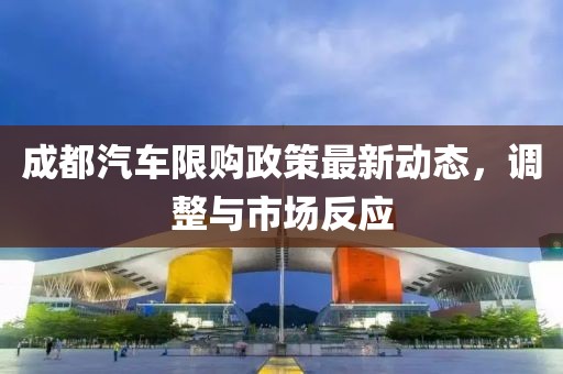 成都汽車限購政策最新動(dòng)態(tài)，調(diào)整與市場反應(yīng)