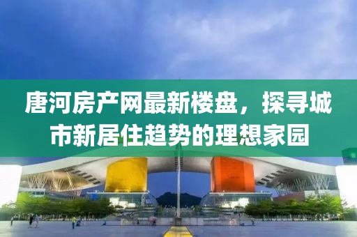 唐河房產(chǎn)網(wǎng)最新樓盤，探尋城市新居住趨勢的理想家園