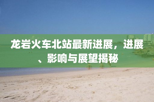 龍巖火車北站最新進(jìn)展，進(jìn)展、影響與展望揭秘