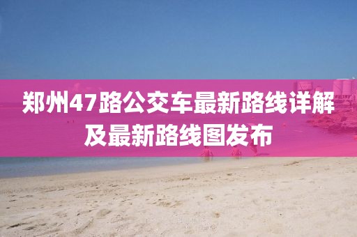 鄭州47路公交車最新路線詳解及最新路線圖發(fā)布