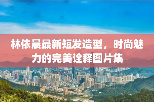 林依晨最新短發(fā)造型，時尚魅力的完美詮釋圖片集