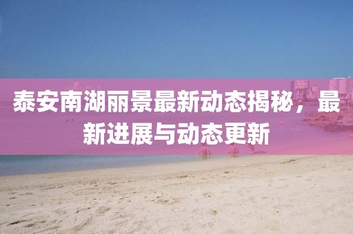 泰安南湖麗景最新動態(tài)揭秘，最新進展與動態(tài)更新