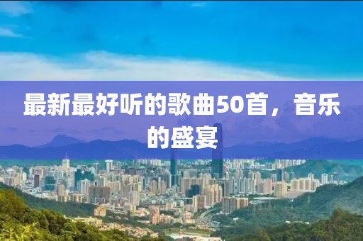 最新最好聽的歌曲50首，音樂的盛宴