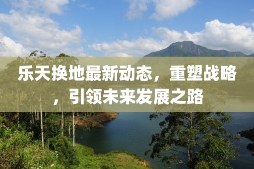 樂天換地最新動態(tài)，重塑戰(zhàn)略，引領(lǐng)未來發(fā)展之路