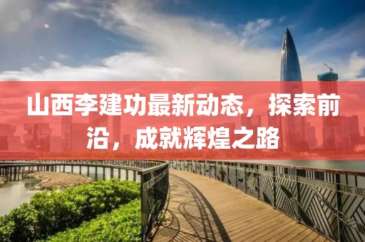 山西李建功最新動(dòng)態(tài)，探索前沿，成就輝煌之路