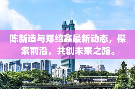 陳新造與鄭紹鑫最新動態(tài)，探索前沿，共創(chuàng)未來之路。