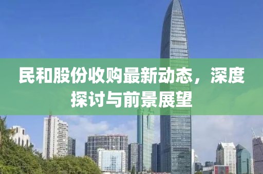 民和股份收購最新動態(tài)，深度探討與前景展望