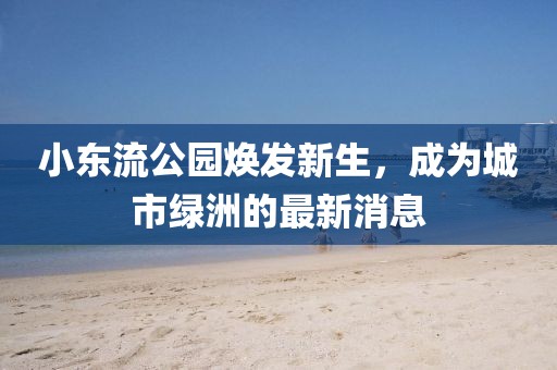小東流公園煥發(fā)新生，成為城市綠洲的最新消息