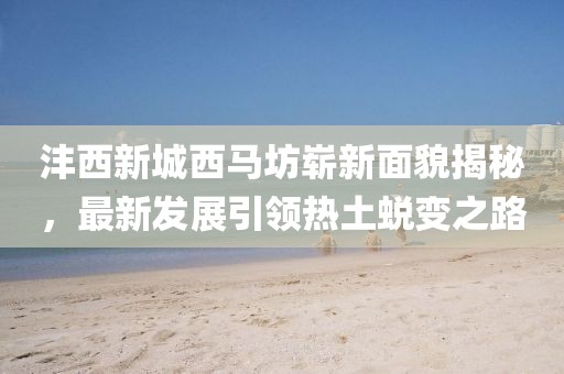 灃西新城西馬坊嶄新面貌揭秘，最新發(fā)展引領(lǐng)熱土蛻變之路