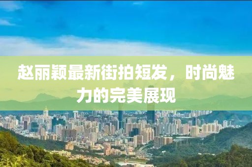 趙麗穎最新街拍短發(fā)，時尚魅力的完美展現(xiàn)