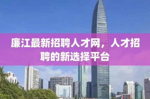 廉江最新招聘人才網(wǎng)，人才招聘的新選擇平臺(tái)