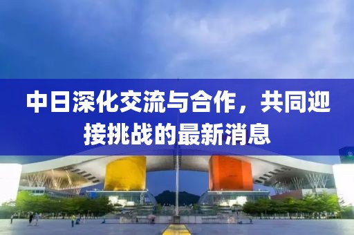 中日深化交流與合作，共同迎接挑戰(zhàn)的最新消息