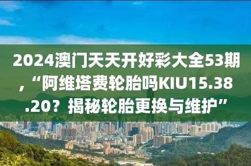 2024澳門天天開好彩大全53期,“阿維塔費輪胎嗎KIU15.38.20？揭秘輪胎更換與維護(hù)”