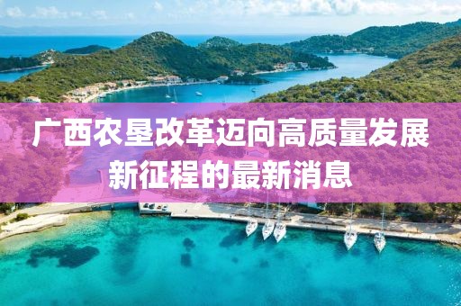 廣西農(nóng)墾改革邁向高質(zhì)量發(fā)展新征程的最新消息