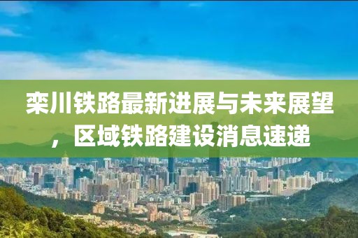 欒川鐵路最新進(jìn)展與未來(lái)展望，區(qū)域鐵路建設(shè)消息速遞